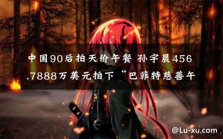 中国90后拍天价午餐 孙宇晨456.7888万美元拍下“巴菲特慈善午餐” 巴菲特的午餐的意义