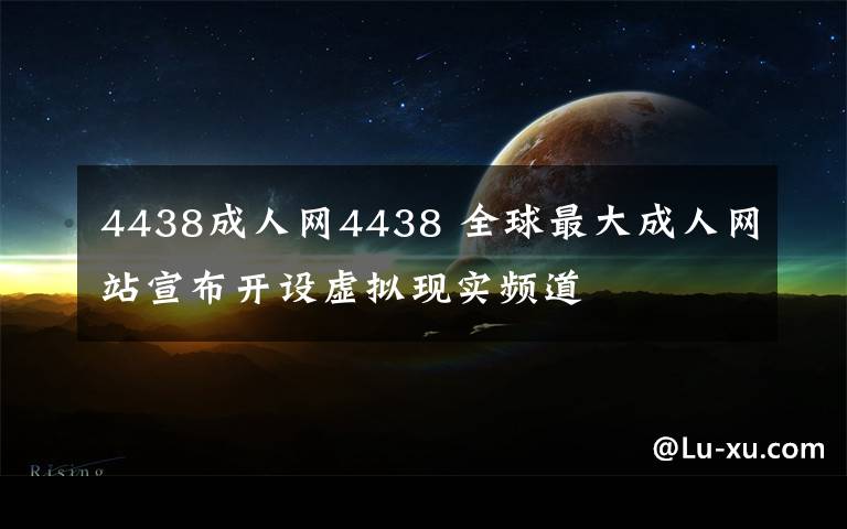 4438成人网4438 全球最大成人网站宣布开设虚拟现实频道