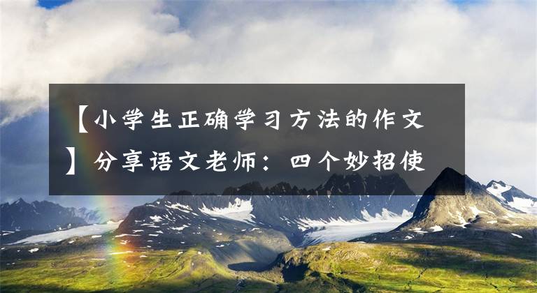 【小学生正确学习方法的作文】分享语文老师：四个妙招使孩子的作文水平突飞猛进，迅速收藏起来。