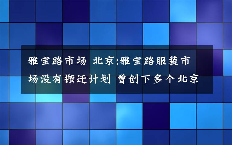 雅宝路市场 北京:雅宝路服装市场没有搬迁计划 曾创下多个北京之最