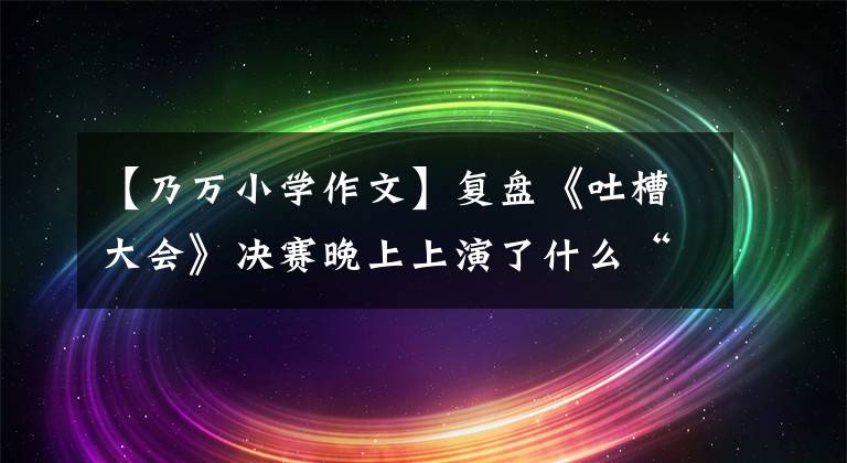 【乃万小学作文】复盘《吐槽大会》决赛晚上上演了什么“大真相”