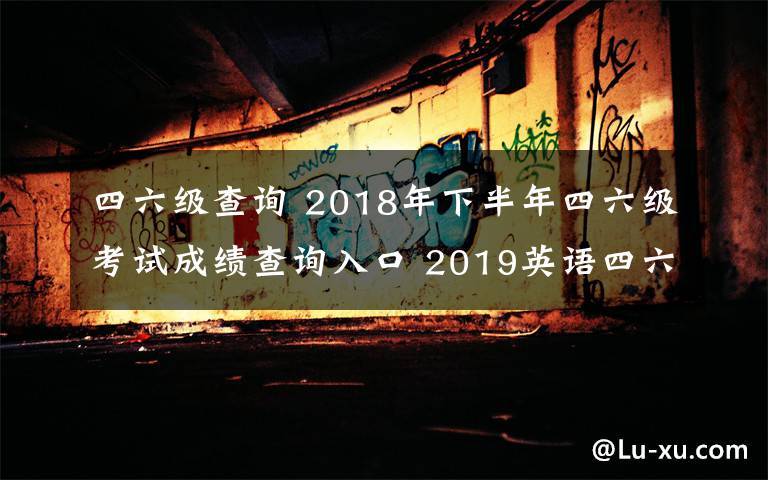 四六级查询 2018年下半年四六级考试成绩查询入口 2019英语四六级成绩查询时间