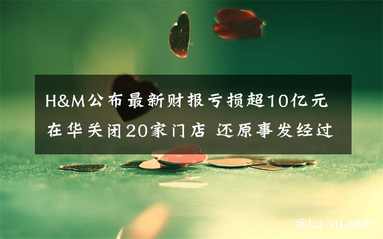 H&M公布最新财报亏损超10亿元 在华关闭20家门店 还原事发经过及背后原因！