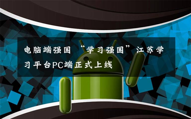 电脑端强国 “学习强国”江苏学习平台PC端正式上线