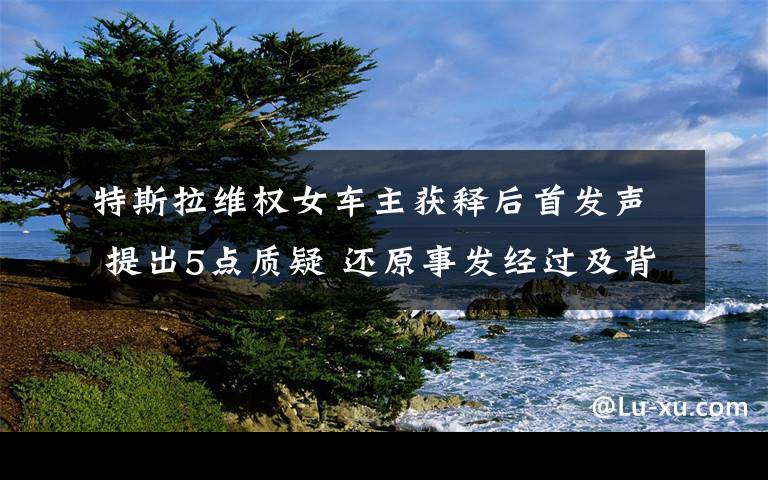 特斯拉维权女车主获释后首发声 提出5点质疑 还原事发经过及背后原因！