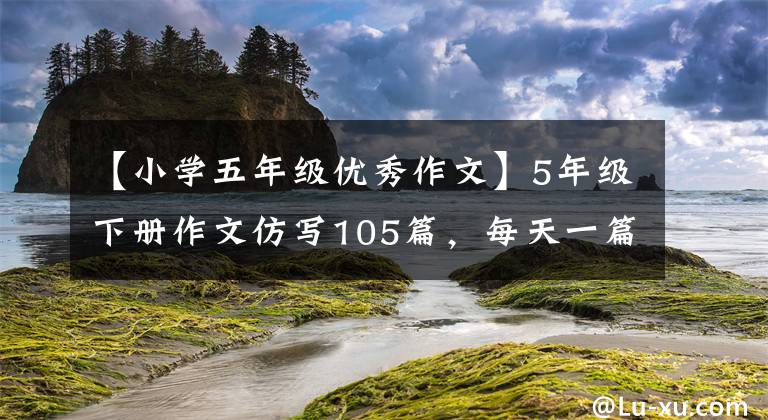 【小学五年级优秀作文】5年级下册作文仿写105篇，每天一篇，全国普通版