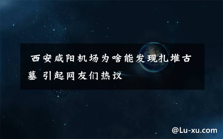  西安咸阳机场为啥能发现扎堆古墓 引起网友们热议