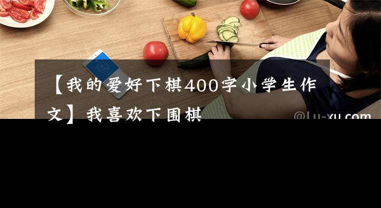 【我的爱好下棋400字小学生作文】我喜欢下围棋