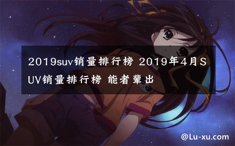 2019suv销量排行榜 2019年4月SUV销量排行榜 能者辈出