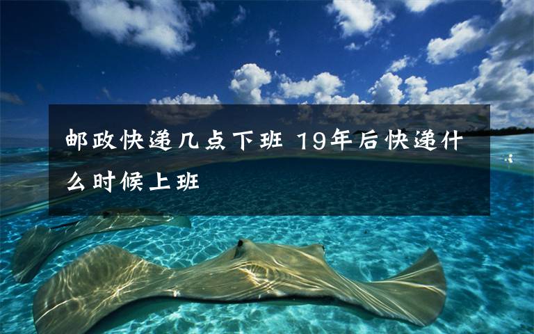 邮政快递几点下班 19年后快递什么时候上班