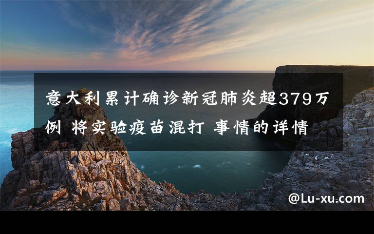 意大利累计确诊新冠肺炎超379万例 将实验疫苗混打 事情的详情始末是怎么样了！