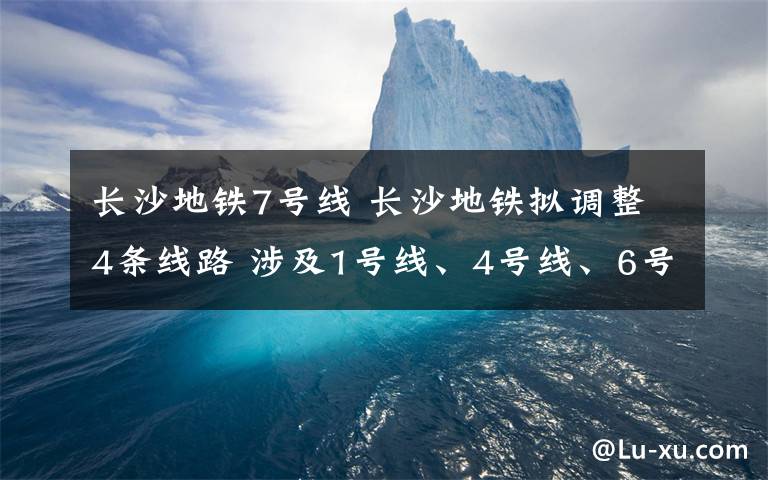 长沙地铁7号线 长沙地铁拟调整4条线路 涉及1号线、4号线、6号线和7号线