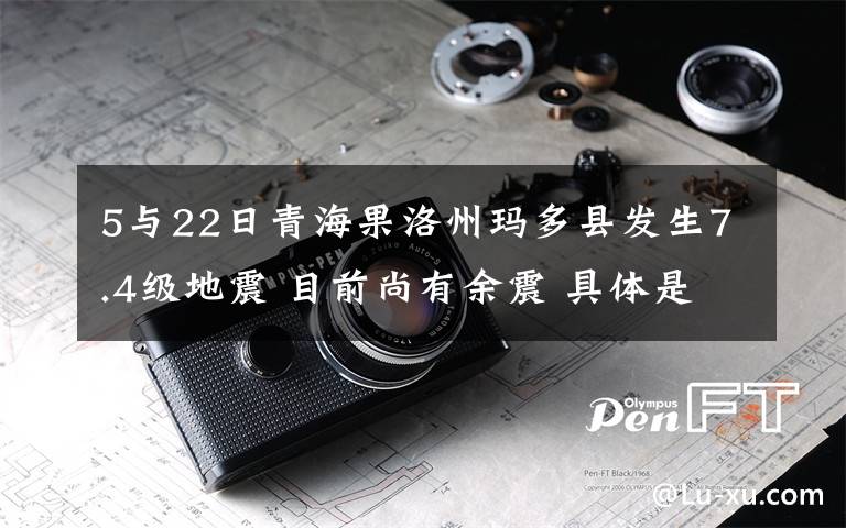 5与22日青海果洛州玛多县发生7.4级地震 目前尚有余震 具体是什么情况？