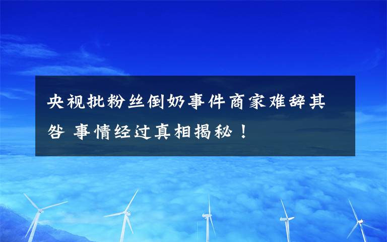 央视批粉丝倒奶事件商家难辞其咎 事情经过真相揭秘！