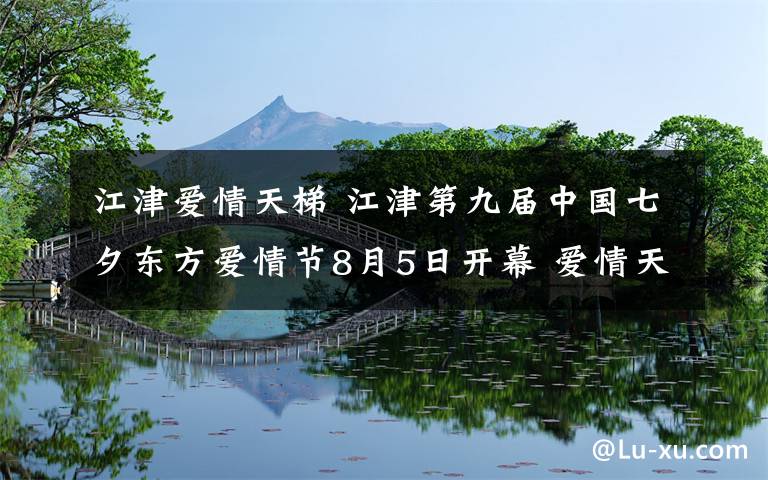 江津爱情天梯 江津第九届中国七夕东方爱情节8月5日开幕 爱情天梯叙事馆同步开馆