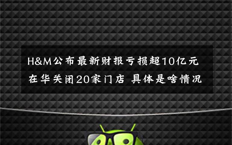 H&M公布最新财报亏损超10亿元 在华关闭20家门店 具体是啥情况?