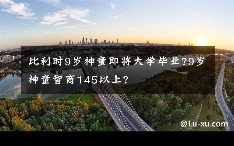 比利时9岁神童即将大学毕业?9岁神童智商145以上?