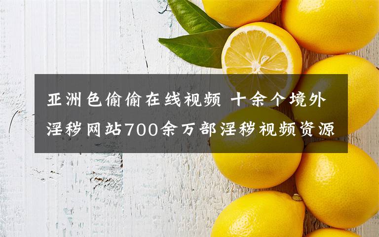 亚洲色偷偷在线视频 十余个境外淫秽网站700余万部淫秽视频资源