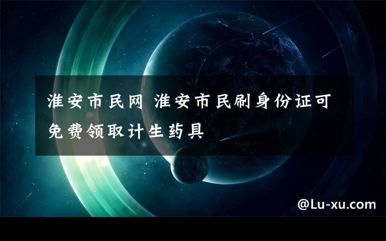 淮安市民网 淮安市民刷身份证可免费领取计生药具