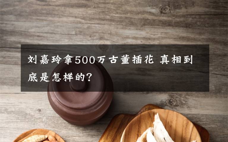 刘嘉玲拿500万古董插花 真相到底是怎样的？