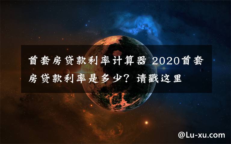 首套房贷款利率计算器 2020首套房贷款利率是多少？请戳这里