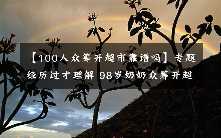 【100人众筹开超市靠谱吗】专题经历过才理解 98岁奶奶众筹开超市 半数利润做慈善