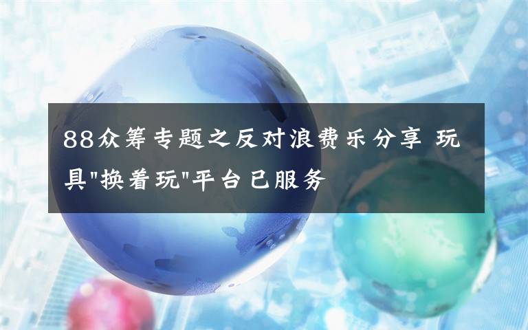 88众筹专题之反对浪费乐分享 玩具"换着玩"平台已服务上万家庭