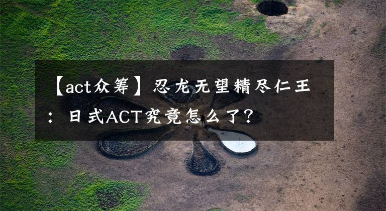 【act众筹】忍龙无望精尽仁王：日式ACT究竟怎么了？