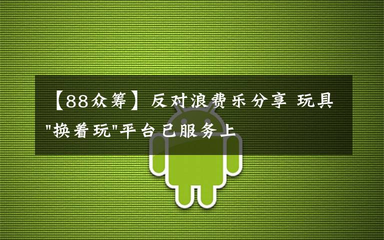 【88众筹】反对浪费乐分享 玩具"换着玩"平台已服务上万家庭