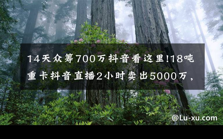 14天众筹700万抖音看这里!18吨重卡抖音直播2小时卖出5000万，是谁改变了潮水的方向？