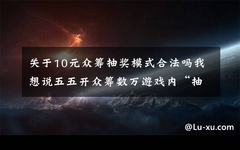 关于10元众筹抽奖模式合法吗我想说五五开众筹数万游戏内“抽奖”，血本无归宣告破产！