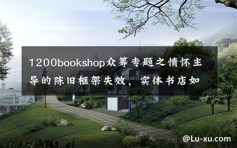 1200bookshop众筹专题之情怀主导的陈旧框架失效，实体书店如何重建新的网络？