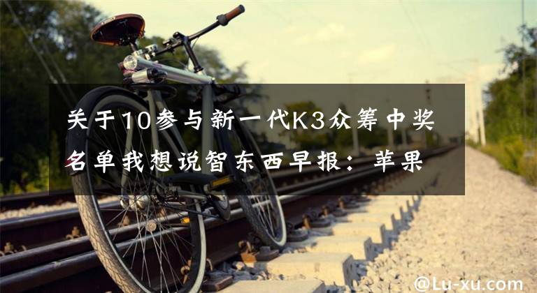 关于10参与新一代K3众筹中奖名单我想说智东西早报：苹果发布iOS 9、新OS X和watchOS