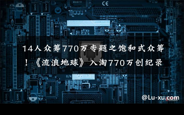 14人众筹770万专题之饱和式众筹！《流浪地球》入淘770万创纪录，淘宝迎来科幻元年