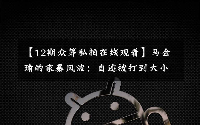 【12期众筹私拍在线观看】马金瑜的家暴风波：自述被打到大小便失禁 朋友称其负债超百万 丈夫否认出轨和家暴