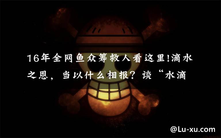 16年全网鱼众筹救人看这里!滴水之恩，当以什么相报？谈“水滴筹”背后的商业故事