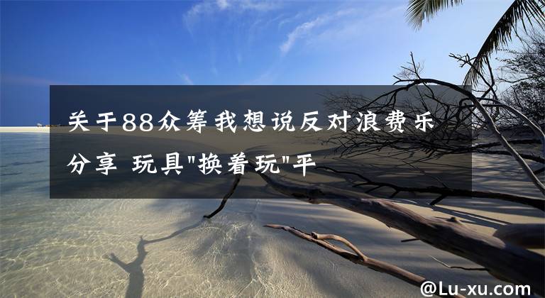 关于88众筹我想说反对浪费乐分享 玩具"换着玩"平台已服务上万家庭