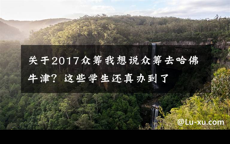 关于2017众筹我想说众筹去哈佛牛津？这些学生还真办到了