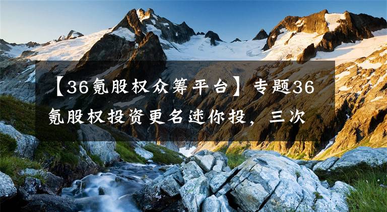 【36氪股权众筹平台】专题36氪股权投资更名迷你投，三次更名后仍有一问题待解！