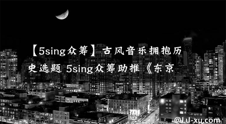 【5sing众筹】古风音乐拥抱历史选题 5sing众筹助推《东京梦华录》再现大宋风华