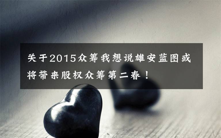 关于2015众筹我想说雄安蓝图或将带来股权众筹第二春！