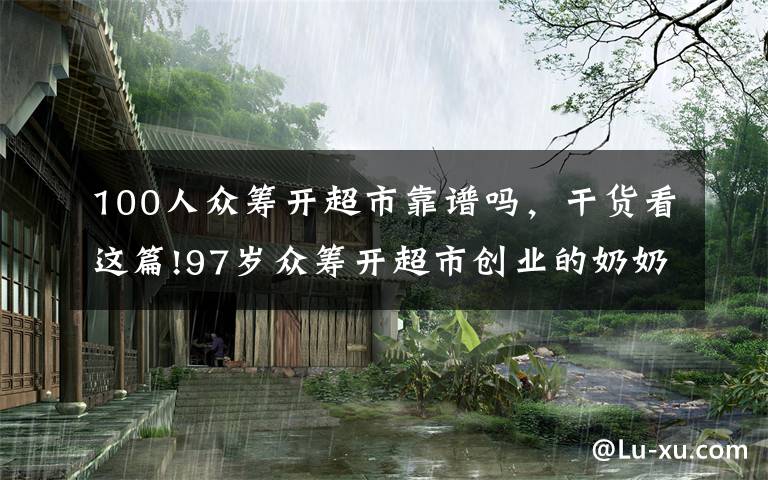 100人众筹开超市靠谱吗，干货看这篇!97岁众筹开超市创业的奶奶，把收入的一半捐给孤儿