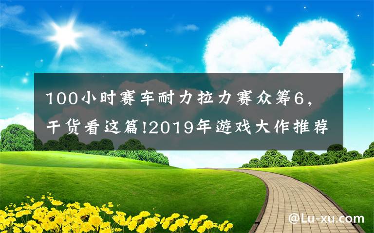 100小时赛车耐力拉力赛众筹6，干货看这篇!2019年游戏大作推荐，玩家：钱包又要沦陷