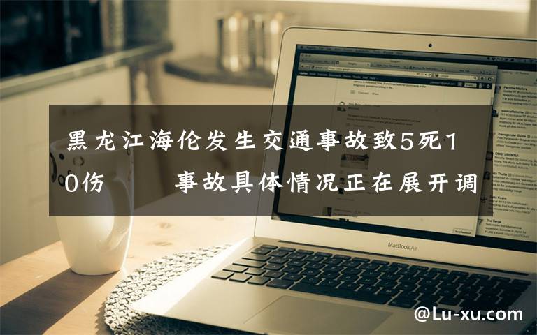 黑龙江海伦发生交通事故致5死10伤   事故具体情况正在展开调查工作 登上网络热搜了！