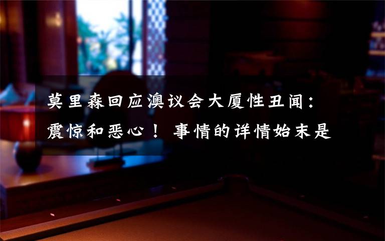 莫里森回应澳议会大厦性丑闻：震惊和恶心！ 事情的详情始末是怎么样了！