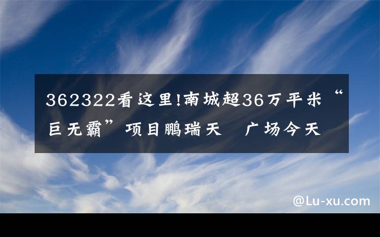 362322看这里!南城超36万平米“巨无霸”项目鹏瑞天玥广场今天动工