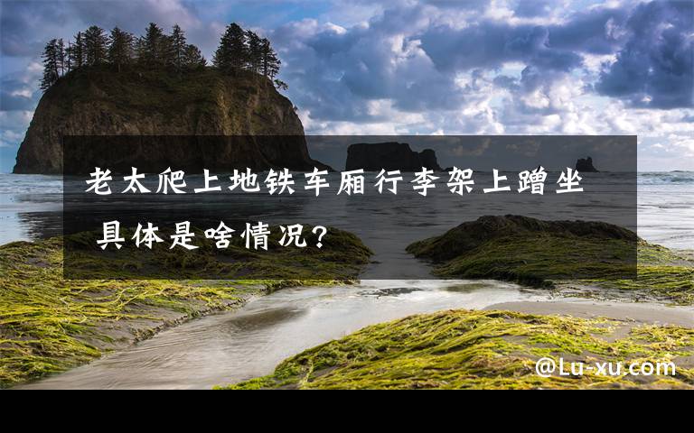 老太爬上地铁车厢行李架上蹭坐 具体是啥情况?