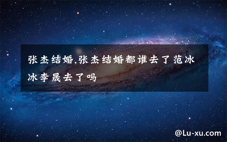 张杰结婚,张杰结婚都谁去了范冰冰李晟去了吗