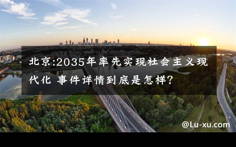 北京:2035年率先实现社会主义现代化 事件详情到底是怎样？