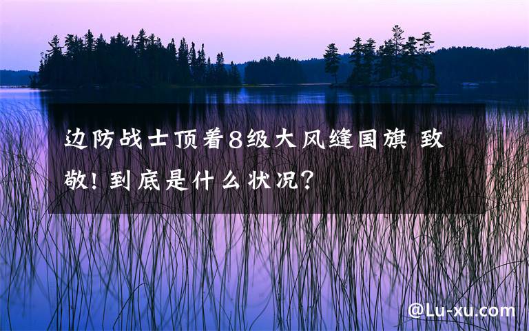 边防战士顶着8级大风缝国旗 致敬! 到底是什么状况？